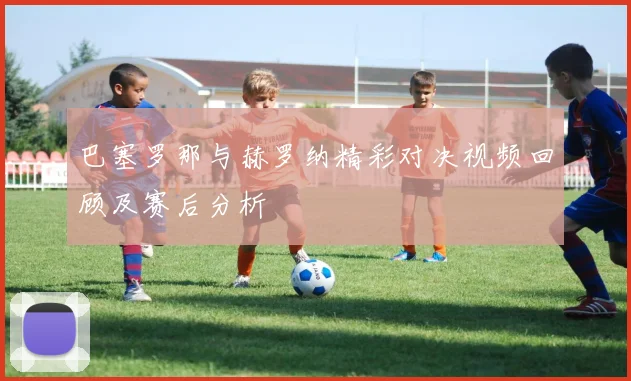 巴塞罗那与赫罗纳精彩对决视频回顾及赛后分析