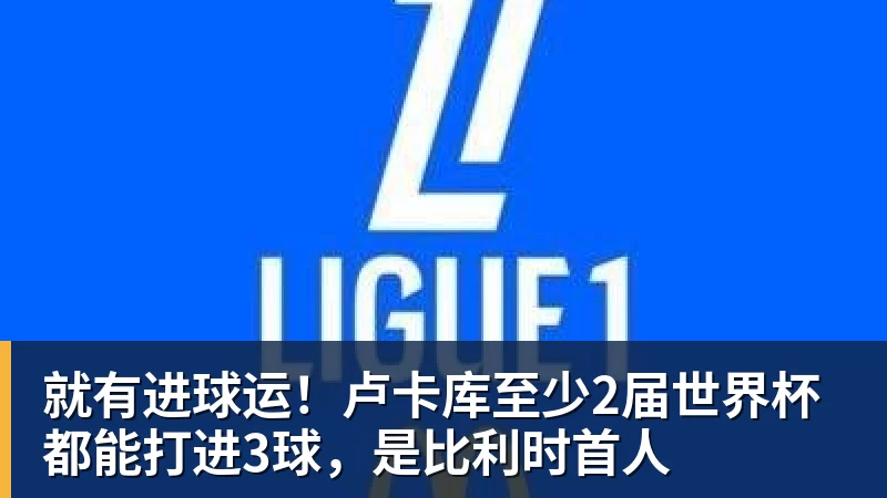 就有进球运！卢卡库至少2届世界杯都能打进3球，是比利时首人